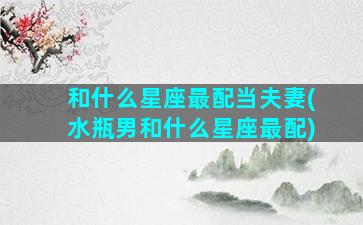 和什么星座最配当夫妻(水瓶男和什么星座最配)