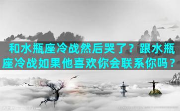 和水瓶座冷战然后哭了？跟水瓶座冷战如果他喜欢你会联系你吗？