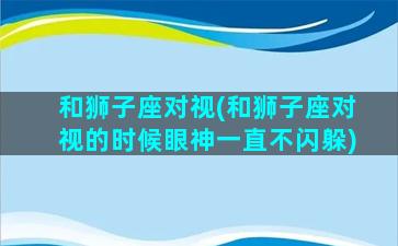 和狮子座对视(和狮子座对视的时候眼神一直不闪躲)