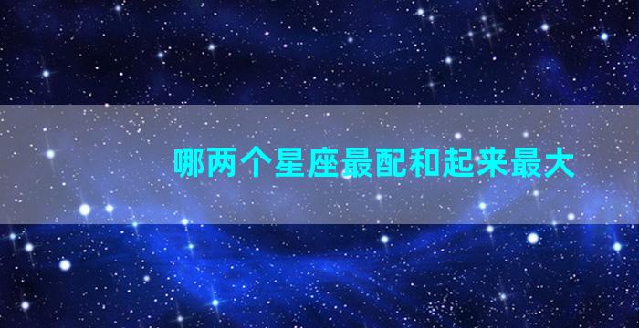 哪两个星座最配和起来最大