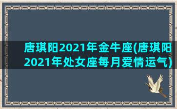 唐琪阳2021年金牛座(唐琪阳2021年处女座每月爱情运气)