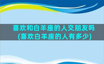 喜欢和白羊座的人交朋友吗(喜欢白羊座的人有多少)