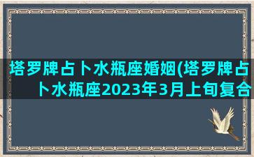 塔罗牌占卜水瓶座婚姻(塔罗牌占卜水瓶座2023年3月上旬复合运势)