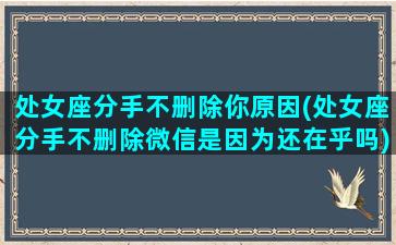 处女座分手不删除你原因(处女座分手不删除微信是因为还在乎吗)