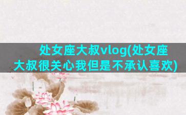 处女座大叔vlog(处女座大叔很关心我但是不承认喜欢)