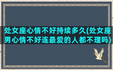 处女座心情不好持续多久(处女座男心情不好连最爱的人都不理吗)