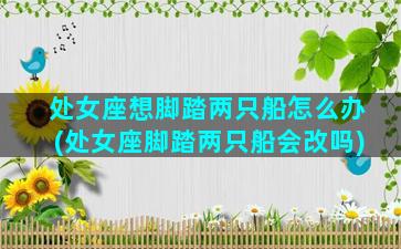 处女座想脚踏两只船怎么办(处女座脚踏两只船会改吗)