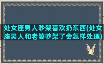 处女座男人吵架喜欢扔东西(处女座男人和老婆吵架了会怎样处理)