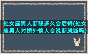 处女座男人断联多久会后悔(处女座男人对婚外情人会说断就断吗)