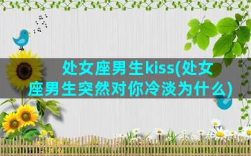 处女座男生kiss(处女座男生突然对你冷淡为什么)