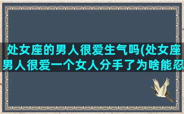 处女座的男人很爱生气吗(处女座男人很爱一个女人分手了为啥能忍住不联系)