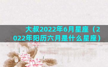 大叔2022年6月星座（2022年阳历六月是什么星座）