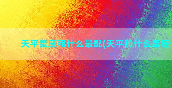 天平星座和什么最配(天平和什么星座合不来)