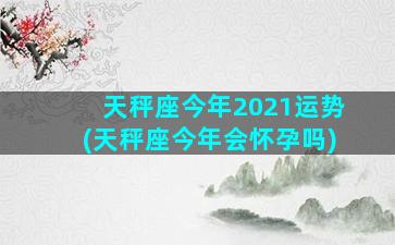 天秤座今年2021运势(天秤座今年会怀孕吗)