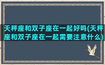 天秤座和双子座在一起好吗(天秤座和双子座在一起需要注意什么)