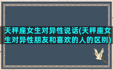 天秤座女生对异性说话(天秤座女生对异性朋友和喜欢的人的区别)