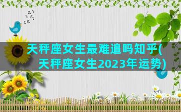 天秤座女生最难追吗知乎(天秤座女生2023年运势)