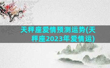 天秤座爱情预测运势(天秤座2023年爱情运)