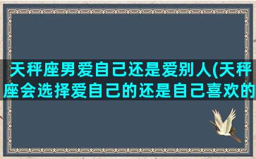 天秤座男爱自己还是爱别人(天秤座会选择爱自己的还是自己喜欢的)