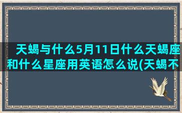 天蝎与什么5月11日什么天蝎座和什么星座用英语怎么说(天蝎不回信息什么意思)