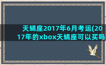 天蝎座2017年6月考运(2017年的xbox天蝎座可以买吗)