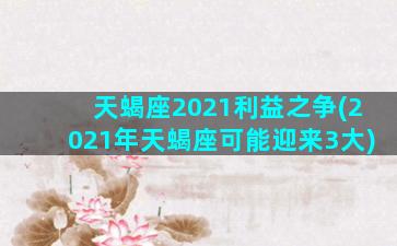 天蝎座2021利益之争(2021年天蝎座可能迎来3大)