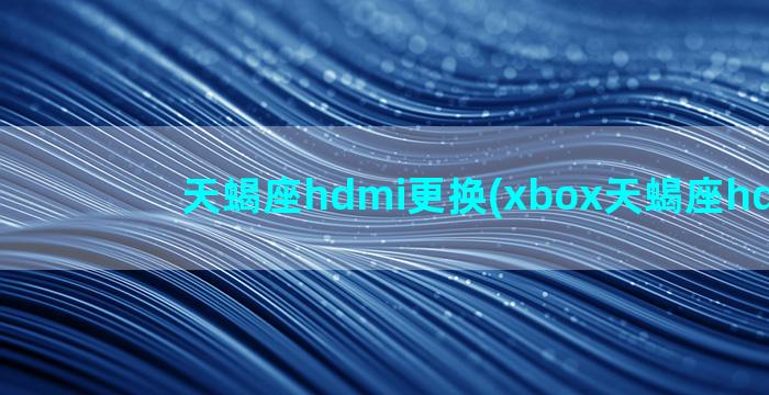 天蝎座hdmi更换(xbox天蝎座hdmi线)