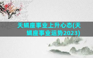 天蝎座事业上升心态(天蝎座事业运势2023)