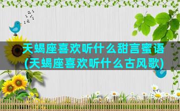 天蝎座喜欢听什么甜言蜜语(天蝎座喜欢听什么古风歌)