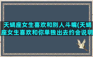 天蝎座女生喜欢和别人斗嘴(天蝎座女生喜欢和你单独出去约会说明什么)