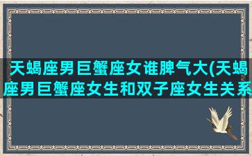 天蝎座男巨蟹座女谁脾气大(天蝎座男巨蟹座女生和双子座女生关系怎么处理)