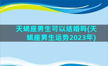 天蝎座男生可以结婚吗(天蝎座男生运势2023年)