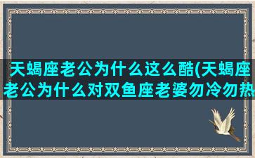 天蝎座老公为什么这么酷(天蝎座老公为什么对双鱼座老婆勿冷勿热)