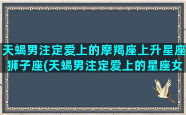 天蝎男注定爱上的摩羯座上升星座狮子座(天蝎男注定爱上的星座女)