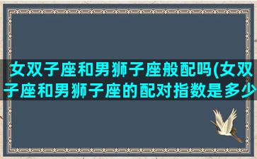 女双子座和男狮子座般配吗(女双子座和男狮子座的配对指数是多少)