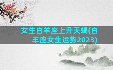 女生白羊座上升天蝎(白羊座女生运势2023)