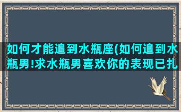 如何才能追到水瓶座(如何追到水瓶男!求水瓶男喜欢你的表现已扎口)