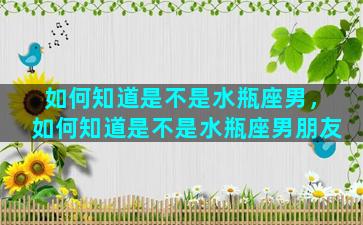 如何知道是不是水瓶座男，如何知道是不是水瓶座男朋友