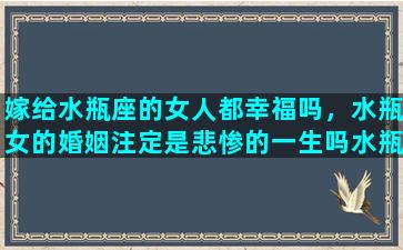 嫁给水瓶座的女人都幸福吗，水瓶女的婚姻注定是悲惨的一生吗水瓶女最可能嫁给什么星座