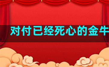 对付已经死心的金牛座男