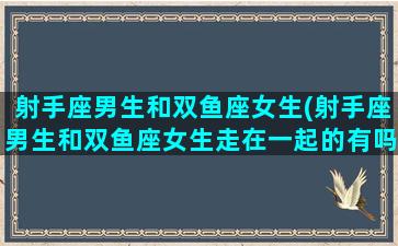 射手座男生和双鱼座女生(射手座男生和双鱼座女生走在一起的有吗)