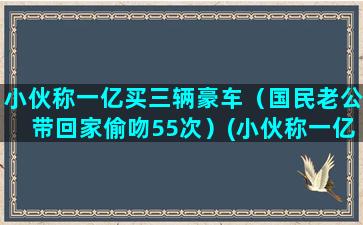 小伙称一亿买三辆豪车（国民老公带回家偷吻55次）(小伙称一亿买三辆豪车)