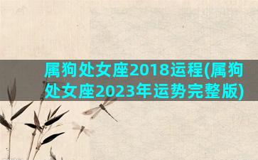 属狗处女座2018运程(属狗处女座2023年运势完整版)