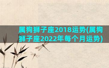 属狗狮子座2018运势(属狗狮子座2022年每个月运势)