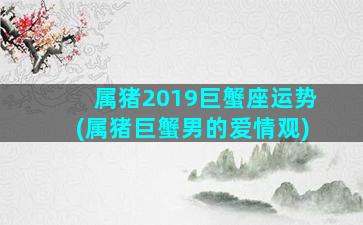 属猪2019巨蟹座运势(属猪巨蟹男的爱情观)