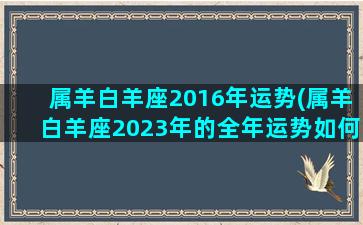 属羊白羊座2016年运势(属羊白羊座2023年的全年运势如何)