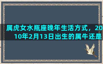 属虎女水瓶座晚年生活方式，2010年2月13日出生的属牛还是属虎