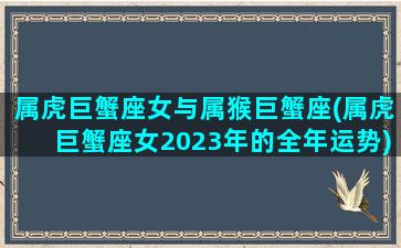 属虎巨蟹座女与属猴巨蟹座(属虎巨蟹座女2023年的全年运势)