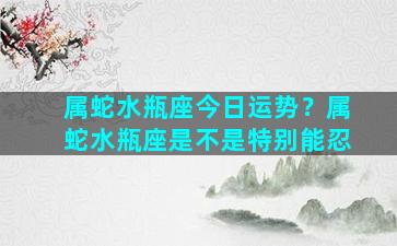 属蛇水瓶座今日运势？属蛇水瓶座是不是特别能忍