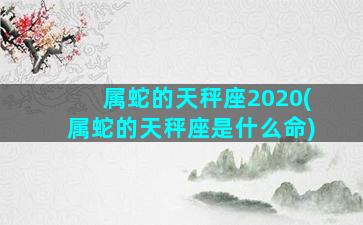 属蛇的天秤座2020(属蛇的天秤座是什么命)